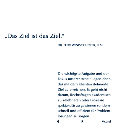 Das Ziel ist das Ziel. Felix Winischhofer. Die wichtigste Aufgabe und der Fokus unserer Arbeit liegt darin, das mit dem Klienten definierte Ziel zu erreichen. Es geht nicht darum, Rechtsfragen akademisch zu zelebrieren oder Prozesse spektakulr zu gewinnen. Sondern schnell und effizient fr Problemlsungen zu sorgen.