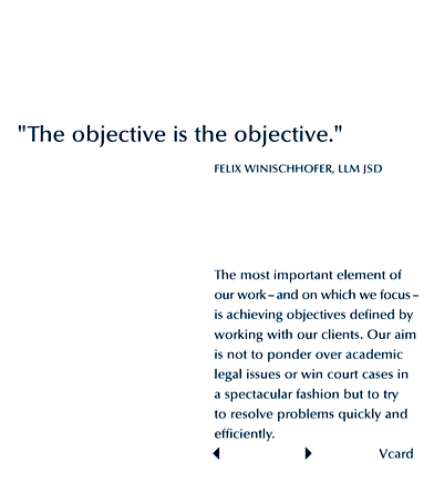 The objective IS the objective. Felix Winischhofer, LLM JSD. The most important element of our work - and on which we focus - is achieving objectives defined by working with our clients. Our aim is not to ponder over academic legal issues or win spectacular court cases but to try to resolve problems quickly and efficiently.