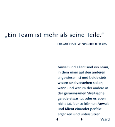 Ein Team ist mehr als seine Teile. Dr. Michael Winischhofer. Anwalt und Klient sind ein Team, in dem einer auf den anderen angewiesen ist und beide stets wissen und verstehen sollen, wann und warum der andere in der gemeinsamen Streitsache gerade etwas tut oder es eben nicht tut. Nur so knnen Anwalt und Klient einander perfekt ergnzen und untersttzen