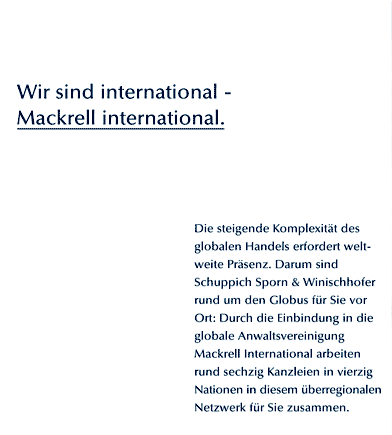 Wir sind international -  Mackrell international. Die steigende Komplexitt des globalen Handels erfordert weltweite Prsenz. Darum sind Schuppich Sporn & Winischhofer rund um den Globus fr Sie vor Ort: Durch die Einbindung in die globale Anwaltsvereinigung Mackrell International arbeiten rund sechzig Kanzleien in vierzig Nationen in diesem berregionalen Netzwerk fr Sie zusammen.