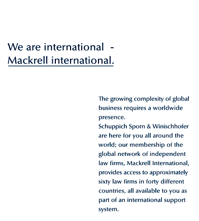 We are international - Mackrell International. The growing complexity of global business requires a worldwide presence. Schuppich Sporn & Winischhofer are here for you all around the world; our membership of the global network of independent law firms, Mackrell International, provides access to approximately sixty firms of lawyers in forty different countries, all available to you as part of an international support system.  