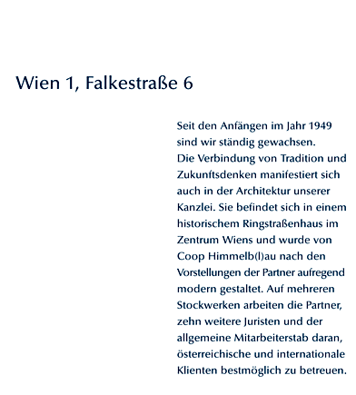 Wien 1, Falkestrae 6. Seit den Anfngen im Jahr 1949 sind wir stndig gewachsen. Die Verbindung von Tradition und Zukunftsdenken manifestiert sich auch in der Architektur unserer Kanzlei. Sie befindet sich in einem historischem Ringstraenhaus im Zentrum Wiens und wurde von Coop Himmelb(l)au nach den Vorstellungen der Partner aufregend modern gestaltet. Auf mehreren Stockwerken arbeiten die Partner, zehn weitere Juristen und der allgemeine Mitarbeiterstab daran, sterreichische und internationale Klienten bestmglich zu betreuen.