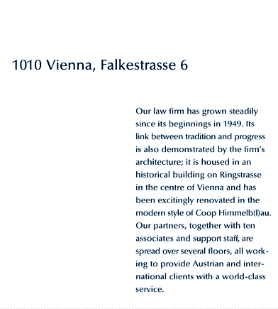 Vienna 1, Falkestrae 6. Our law firm has grown steadily since its beginnings in 1949. Its link between tradition and progress is also demonstrated by the firm's architecture; it is housed in an historical building on an orbital road in the centre of Vienna and has been excitingly renovated in the modern style of Coop Himmelb(l)au. Our partners, together with ten associates and support staff, are spread over several floors, all working to provide our Austrian and international clients with a world-class service.